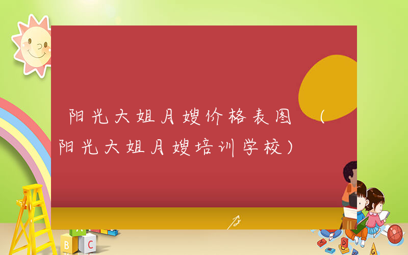 阳光大姐月嫂价格表图 (阳光大姐月嫂培训学校)